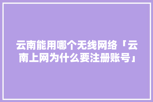 云南能用哪个无线网络「云南上网为什么要注册账号」