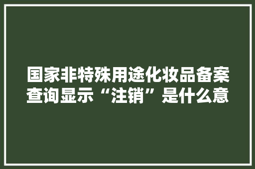 国家非特殊用途化妆品备案查询显示“注销”是什么意思「备案为什么注销不了」