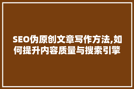 SEO伪原创文章写作方法,如何提升内容质量与搜索引擎排名 百度SEO