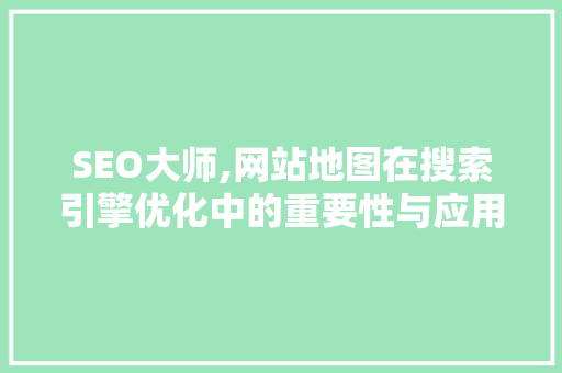 SEO大师,网站地图在搜索引擎优化中的重要性与应用步骤 神马SEO