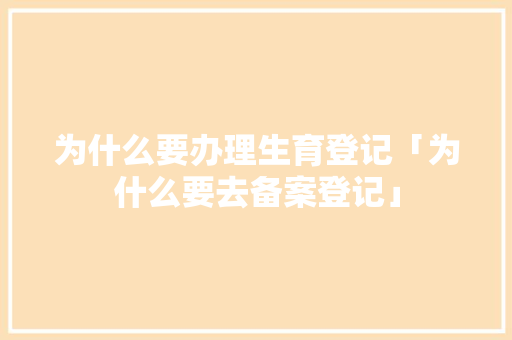 为什么要办理生育登记「为什么要去备案登记」 为什么要办理生育登记「为什么要去备案登记」 百度SEO