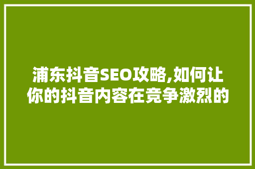 浦东抖音SEO攻略,如何让你的抖音内容在竞争激烈的市场中脱颖而出 搜狗SEO