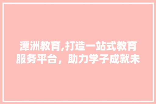 潭洲教育,打造一站式教育服务平台，助力学子成就未来