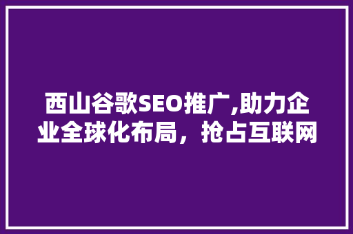 西山谷歌SEO推广,助力企业全球化布局，抢占互联网营销制高点