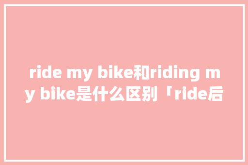 ride my bike和riding my bike是什么区别「ride后面为什么加a」 ride my bike和riding my bike是什么区别「ride后面为什么加a」 必应SEO