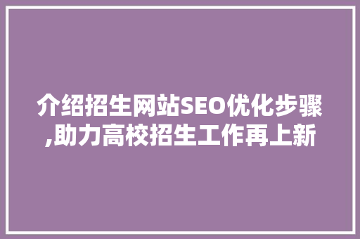 介绍招生网站SEO优化步骤,助力高校招生工作再上新台阶 百度SEO