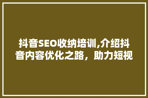抖音SEO收纳培训,介绍抖音内容优化之路，助力短视频传播 神马SEO