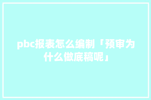 pbc报表怎么编制「预审为什么做底稿呢」 pbc报表怎么编制「预审为什么做底稿呢」 GoogleSEO