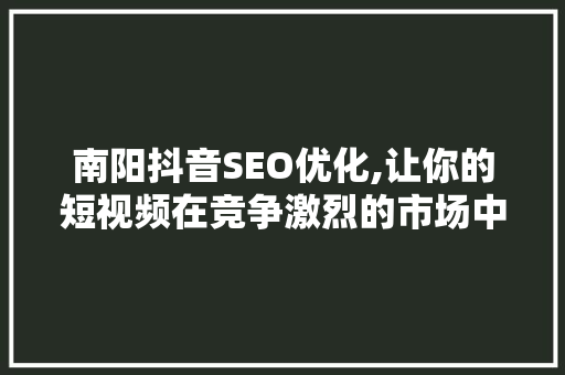 南阳抖音SEO优化,让你的短视频在竞争激烈的市场中脱颖而出 百度SEO