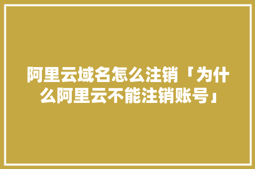 阿里云域名怎么注销「为什么阿里云不能注销账号」