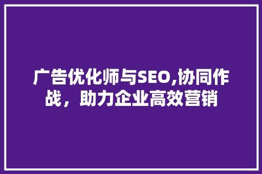 广告优化师与SEO,协同作战，助力企业高效营销