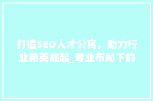 打造SEO人才公寓，助力行业精英崛起_专业布局下的智慧居住空间 GoogleSEO