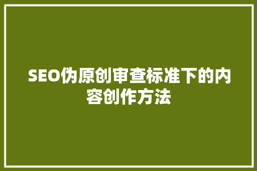 SEO伪原创审查标准下的内容创作方法