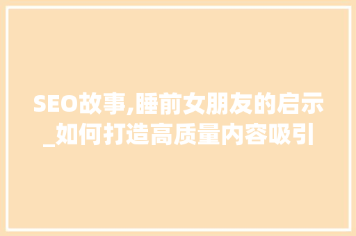 SEO故事,睡前女朋友的启示_如何打造高质量内容吸引精准流量 百度SEO