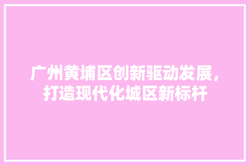 广州黄埔区创新驱动发展，打造现代化城区新标杆