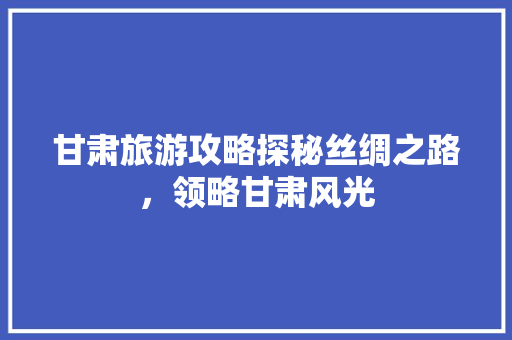 甘肃旅游攻略探秘丝绸之路，领略甘肃风光