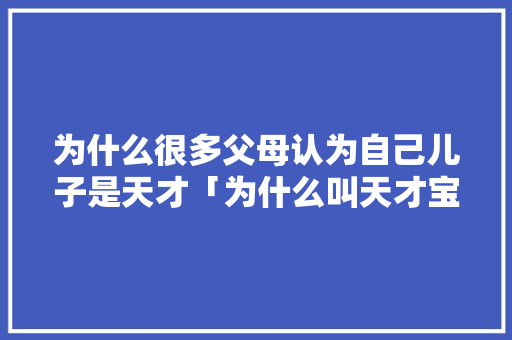 为什么很多父母认为自己儿子是天才「为什么叫天才宝贝呢」 为什么很多父母认为自己儿子是天才「为什么叫天才宝贝呢」 神马SEO
