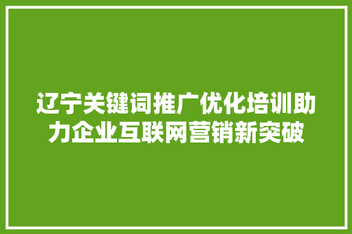辽宁关键词推广优化培训助力企业互联网营销新突破