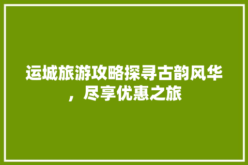 运城旅游攻略探寻古韵风华，尽享优惠之旅 GoogleSEO