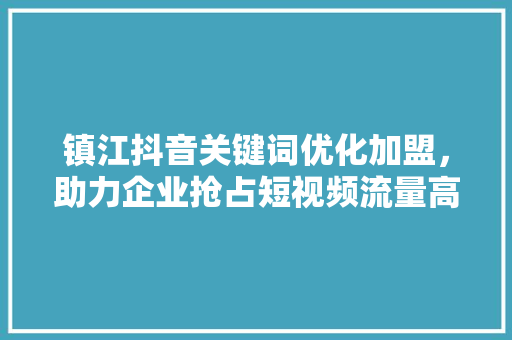 镇江抖音关键词优化加盟，助力企业抢占短视频流量高地 神马SEO