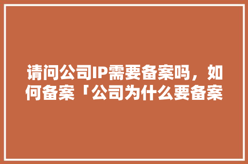 请问公司IP需要备案吗，如何备案「公司为什么要备案驾驶证」 请问公司IP需要备案吗，如何备案「公司为什么要备案驾驶证」 搜狗SEO