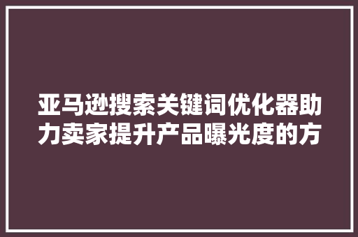 亚马逊搜索关键词优化器助力卖家提升产品曝光度的方法 必应SEO