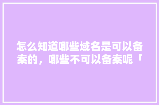 怎么知道哪些域名是可以备案的，哪些不可以备案呢「公司为什么要备案」 怎么知道哪些域名是可以备案的，哪些不可以备案呢「公司为什么要备案」 搜狗SEO