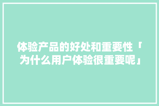 体验产品的好处和重要性「为什么用户体验很重要呢」