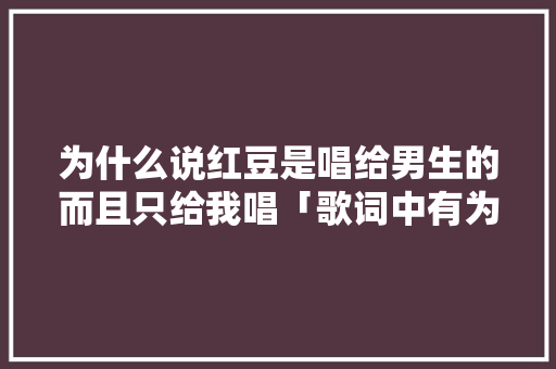 为什么说红豆是唱给男生的而且只给我唱「歌词中有为什么女孩唱的歌」 为什么说红豆是唱给男生的而且只给我唱「歌词中有为什么女孩唱的歌」 搜狗SEO