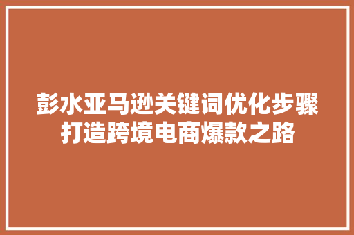 彭水亚马逊关键词优化步骤打造跨境电商爆款之路 神马SEO