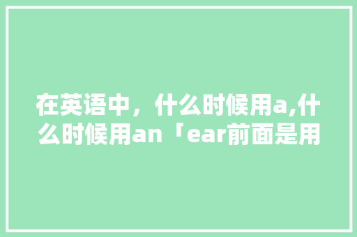 在英语中，什么时候用a,什么时候用an「ear前面是用a还是用an」