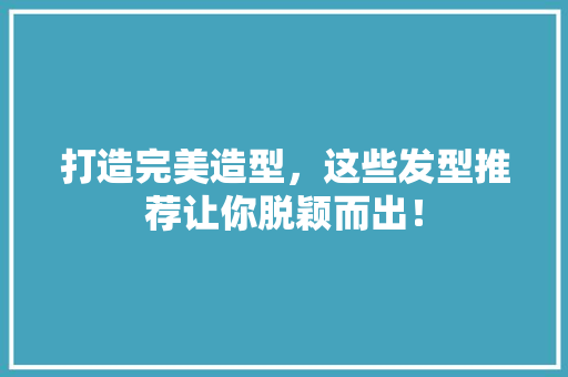 打造完美造型，这些发型推荐让你脱颖而出！ 搜狗SEO