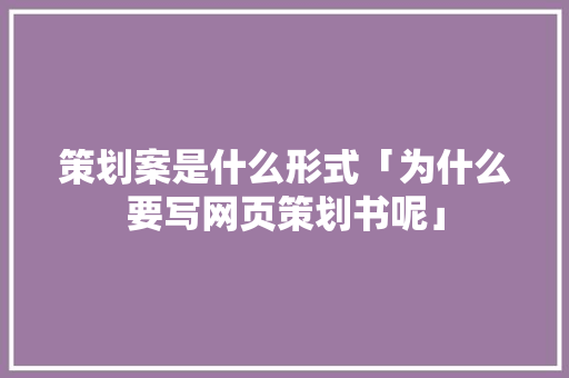 策划案是什么形式「为什么要写网页策划书呢」 策划案是什么形式「为什么要写网页策划书呢」 百度SEO