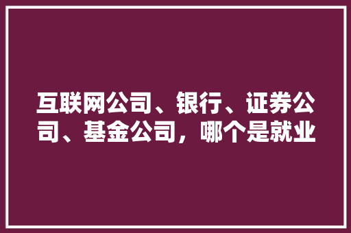 互联网公司、银行、证券公司、基金公司，哪个是就业的首选「为什么选择互联网公司」 互联网公司、银行、证券公司、基金公司，哪个是就业的首选「为什么选择互联网公司」 搜狗SEO