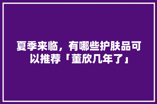 夏季来临，有哪些护肤品可以推荐「董欣几年了」