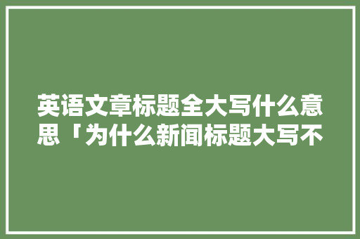 英语文章标题全大写什么意思「为什么新闻标题大写不一样」