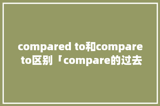 compared to和compare to区别「compare的过去式和过去分词」