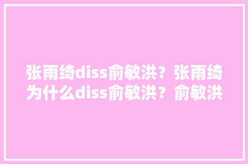 张雨绮diss俞敏洪？张雨绮为什么diss俞敏洪？俞敏洪错了吗？你支持谁「为什么现在讨厌俞敏洪了」