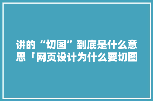 讲的“切图”到底是什么意思「网页设计为什么要切图」