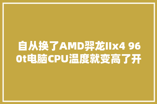 自从换了AMD羿龙IIx4 960t电脑CPU温度就变高了开机温度50-60多度开几个网页就高了「为什么网页建立9604不能用」