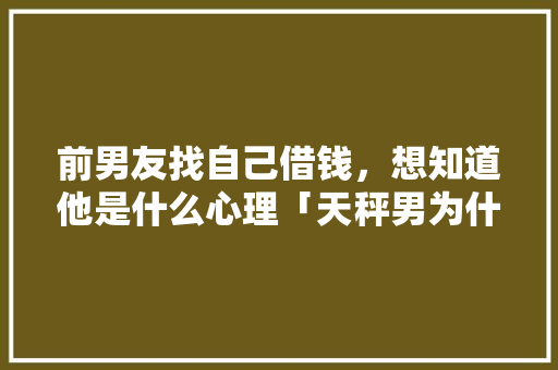 前男友找自己借钱，想知道他是什么心理「天秤男为什么总是会借钱给你」 前男友找自己借钱，想知道他是什么心理「天秤男为什么总是会借钱给你」 百度SEO