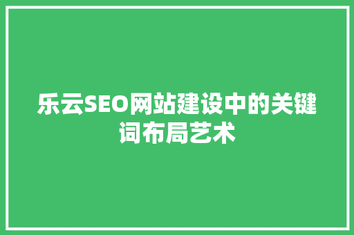乐云SEO网站建设中的关键词布局艺术 必应SEO
