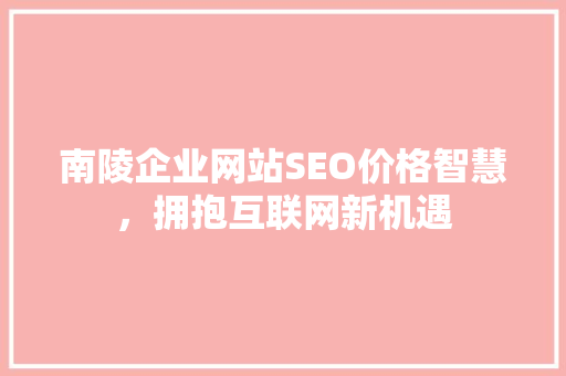 南陵企业网站SEO价格智慧，拥抱互联网新机遇 GoogleSEO