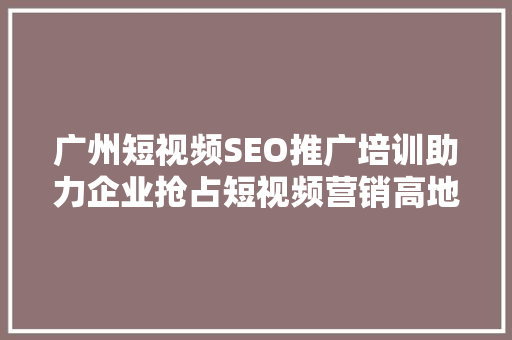 广州短视频SEO推广培训助力企业抢占短视频营销高地 搜狗SEO