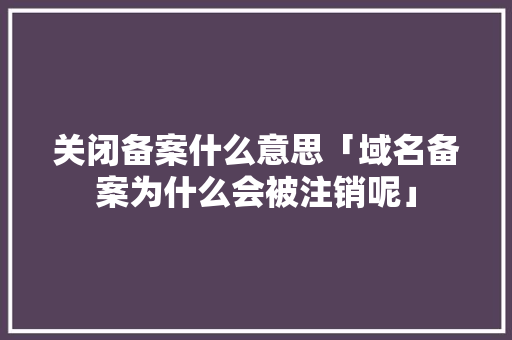 关闭备案什么意思「域名备案为什么会被注销呢」