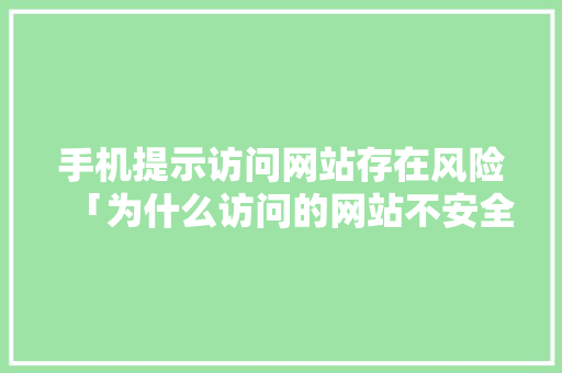 手机提示访问网站存在风险「为什么访问的网站不安全呢」