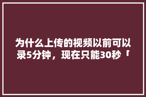 为什么上传的视频以前可以录5分钟，现在只能30秒「为什么只能上传15秒视频」 为什么上传的视频以前可以录5分钟，现在只能30秒「为什么只能上传15秒视频」 神马SEO