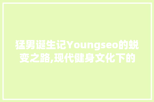 猛男诞生记Youngseo的蜕变之路,现代健身文化下的男力量觉醒 神马SEO