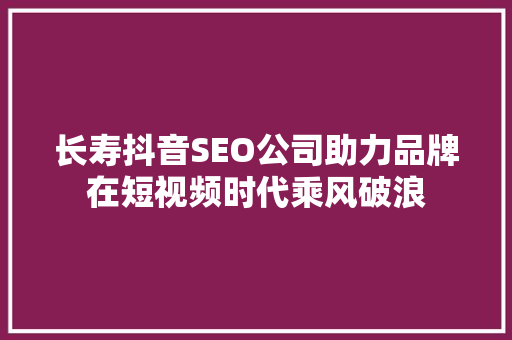 长寿抖音SEO公司助力品牌在短视频时代乘风破浪 必应SEO
