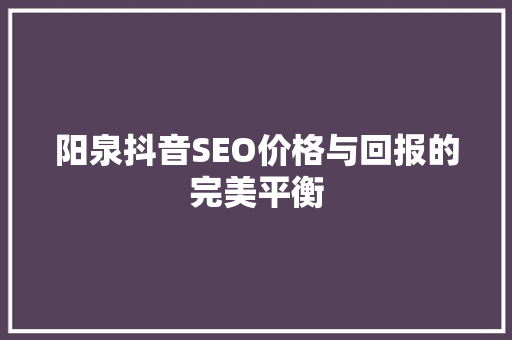 阳泉抖音SEO价格与回报的完美平衡 神马SEO